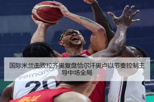 国际米兰击败拉齐奥复盘恰尔汗奥卢以节奏控制主导中场全局