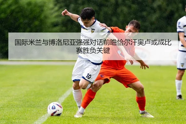 国际米兰与博洛尼亚强强对话前瞻恰尔汗奥卢或成比赛胜负关键
