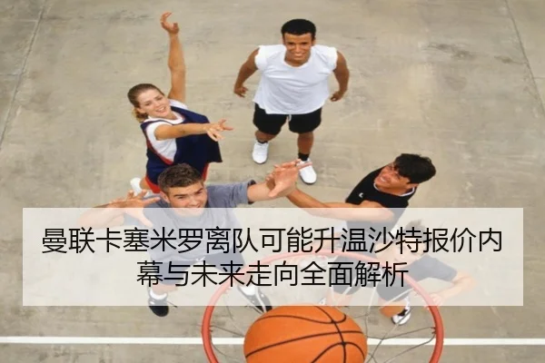 曼联卡塞米罗离队可能升温沙特报价内幕与未来走向全面解析