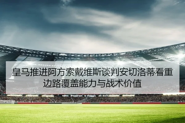 皇马推进阿方索戴维斯谈判安切洛蒂看重边路覆盖能力与战术价值